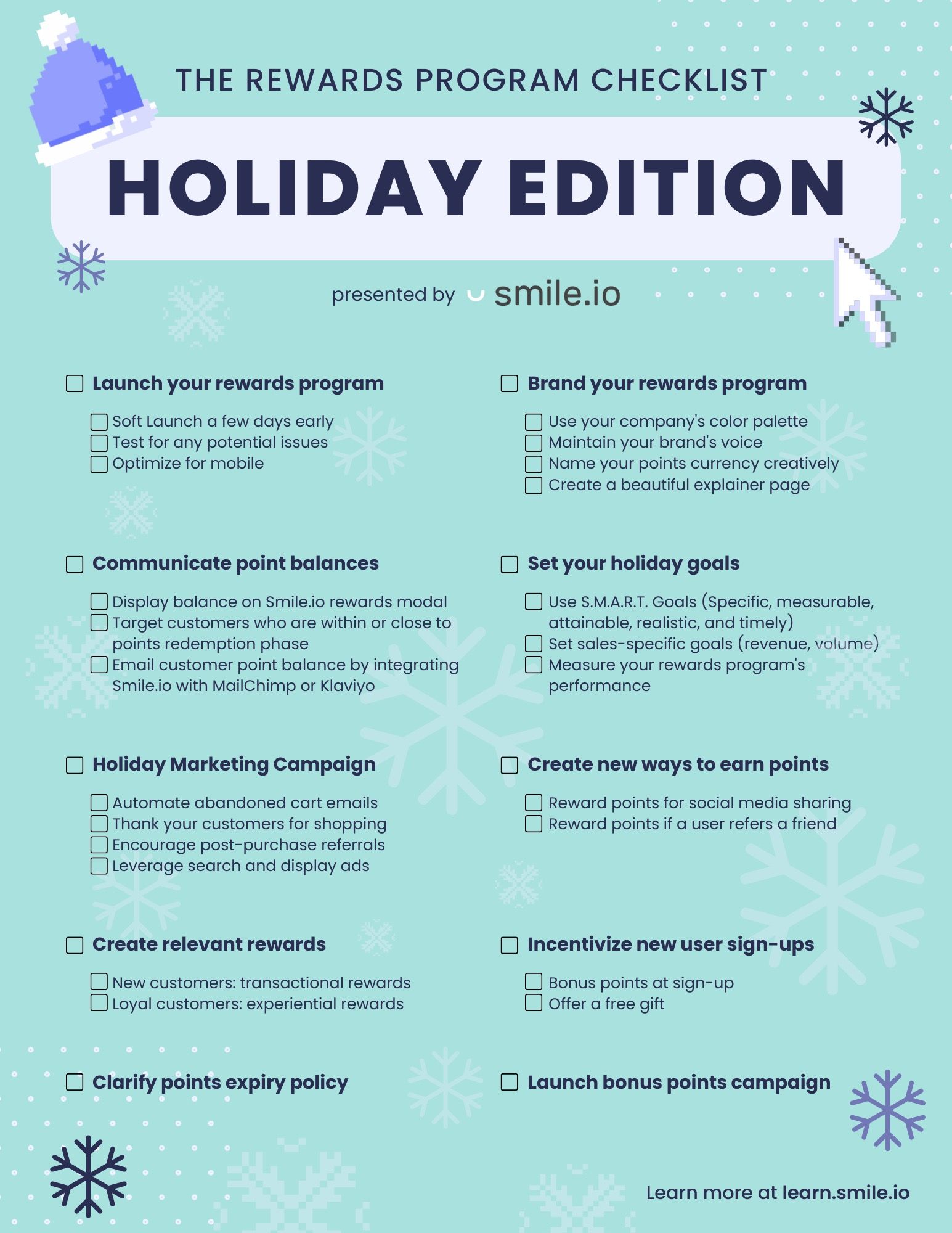 Rewards Program Holiday Checklist—A graphic with a blue background and snowflakes on it showing “The Rewards Program Checklist: Holiday Edition presented by Smile”. It lists the 10 checklist items and the subtasks of each with checkboxes. The are: “1. Launch your rewards program—Soft Launch a few days early, test for any potential issues, and optimize for mobile. 2. Brand your rewards program—Use your company's color palette, maintain your brand's voice, name your points currency creatively, and create a beautiful explainer page. 3. Communicate point balances—Display balance on Smile.io rewards modal, target customers who are within or close to points redemption phase, and email customer point balance by integrating Smile.io with MailChimp or Klaviyo. 4. Set your holiday goals—Use S.M.A.R.T. Goals (Specific, measurable, attainable, realistic, and timely), set sales-specific goals (revenue, volume), and measure your rewards program’s performance. 5. Holiday Marketing Campaign—Automate abandoned cart emails, thank your customers for shopping, encourage post-purchase referrals, and leverage search and display ads. 6. Create new ways to earn points—Reward points for social media sharing, and reward points if a user refers a friend. 7. Create relevant rewards—New customers: transactional rewards, and loyal customers: experiential rewards. 8. Incentivize new user sign-ups—Bonus points at sign-up, and offer a free gift. 9. Clarify points expiry policy. 10. Launch bonus points campaign.” The bottom corner reads, “Learn more at learn.smile.io”