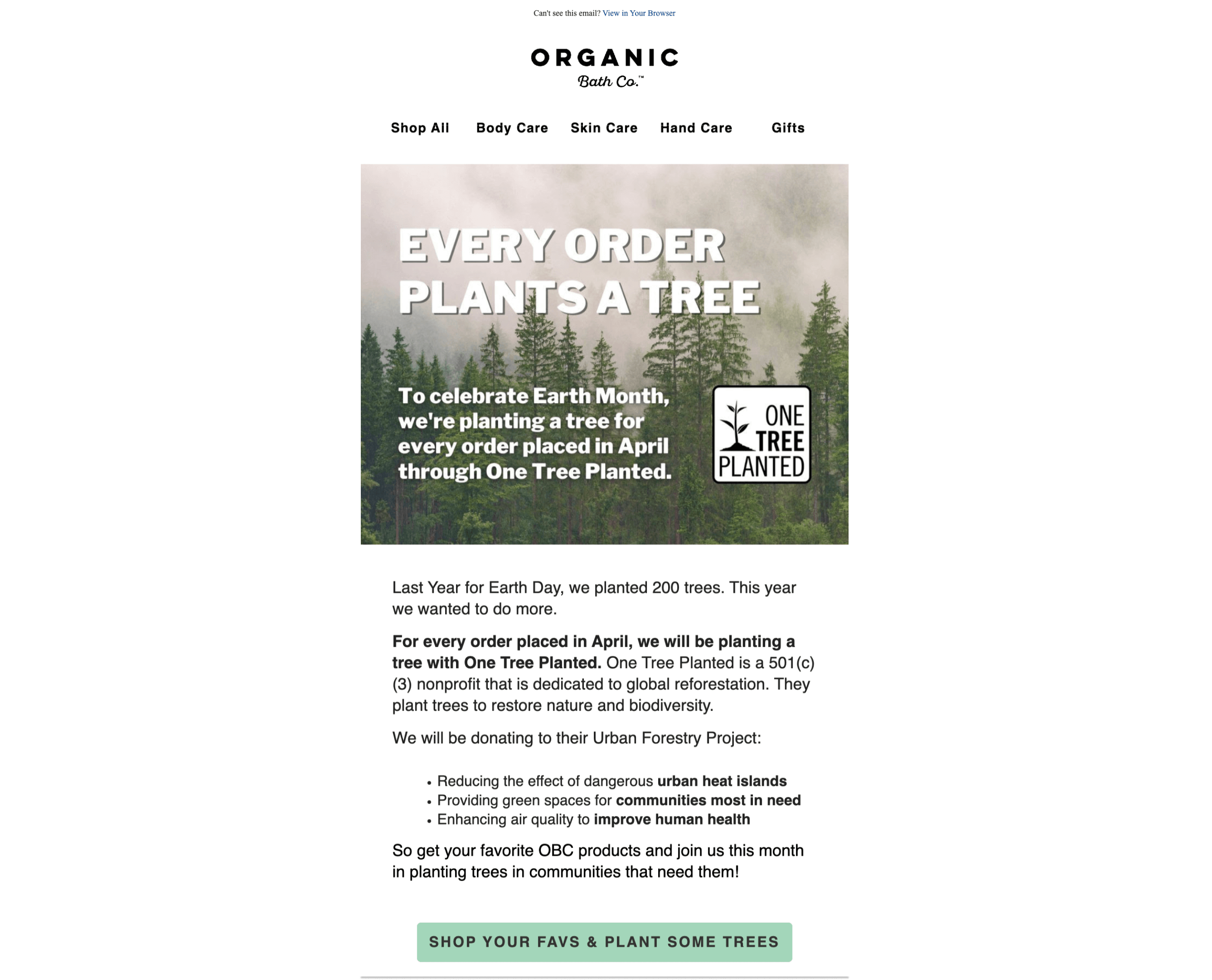 Sustainable brands–Organic Bath Co.’s email campaign promoting its annual Earth Month promotion. The header is Every Order Plants a Tree. The body of the email is To celebrate Earth Month, we’re planting a tree for every order placed in April through One Tree Planted. Last Year for Earth Day, we planted 200 trees. This year we wanted to do more. For every order placed in April, we will be planting a tree with One Tree Planted. One Tree Planted is a 501(c)(3) nonprofit that is dedicated to global reforestation. They plant trees to restore nature and biodiversity. We will be donating to their Urban Forestry Project: Reducing the effect of dangerous urban heat islands; Providing green spaces for communities most in need; and Enhancing air quality to improve human health. So get your favorite OBC products and join us this month in planting trees in communities that need them! The email concludes with a call-to-action: Shop Your Favs and Plant Some Trees. 