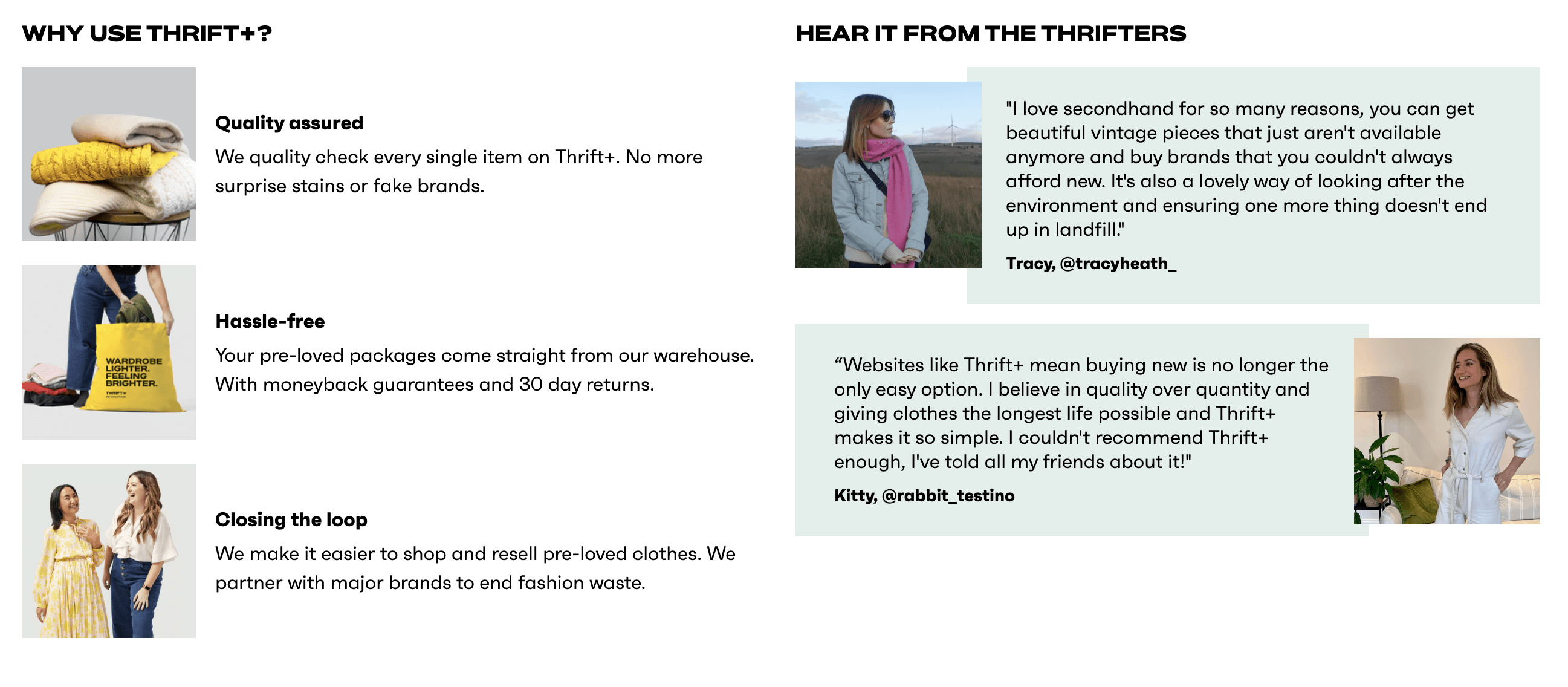 Sustainable brands–A screenshot from Thrift+’s homepage explaining the brand’s benefits: WHY USE THRIFT+? Quality assured: We quality check every single item on Thrift+. No more surprise stains or fake brands. Hassle-free: Your pre-loved packages come straight from our warehouse. With moneyback guarantees and 30 day returns. Closing the loop: We make it easier to shop and resell pre-loved clothes. We partner with major brands to end fashion waste. There are images of clothing on the left of each of those points. To the right are client testimonials: HEAR IT FROM THE THRIFTERS. "I love secondhand for so many reasons, you can get beautiful vintage pieces that just aren't available anymore and buy brands that you couldn't always afford new. It's also a lovely way of looking after the environment and ensuring one more thing doesn't end up in landfill." Tracy, @tracyheath_ “Websites like Thrift+ mean buying new is no longer the only easy option. I believe in quality over quantity and giving clothes the longest life possible and Thrift+ makes it so simple. I couldn't recommend Thrift+ enough, I've told all my friends about it!" Kitty, @rabbit_testino