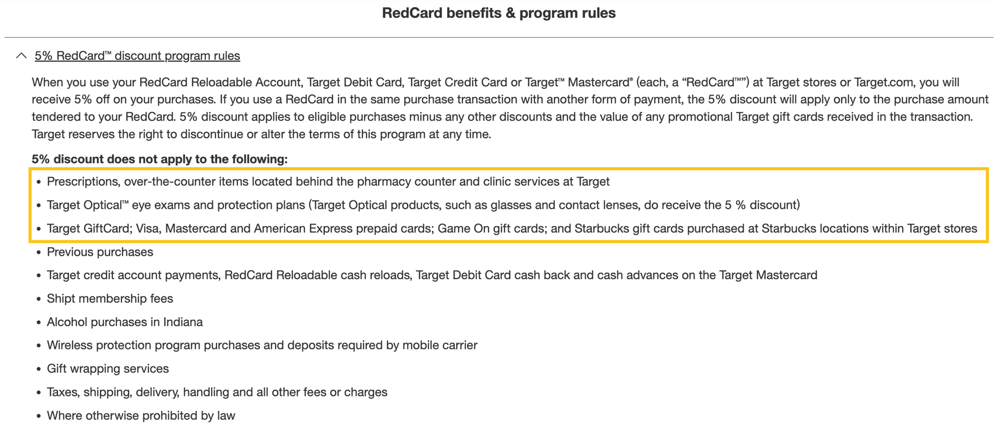 A screenshot of the RedCard benefits and program rules fine print: When you use your RedCard Reloadable Account, Target Debit Card, Target Credit Card or Target Mastercard (each, a “RedCard”) at Target stores or Target.com, you will receive 5% off on your purchases. If you use a RedCard in the same purchase transaction with another form of payment, the 5% discount will apply only to the purchase amount tendered to your RedCard. 5% discount applies to eligible purchases minus any other discounts and the value of any promotional Target gift cards received in the transaction. Target reserves the right to discontinue or alter the terms of this program at any time. 5% discount does not apply to the following: Prescriptions, over-the-counter items located behind the pharmacy counter and clinic services at Target, Target Optical eye exams and protection plans (Target Optical products, such as glasses and contact lenses, do receive the 5 % discount), Target GiftCard; Visa, Mastercard and American Express prepaid cards; Game On gift cards; and Starbucks gift cards purchased at Starbucks locations within Target stores, Previous purchases, Target credit account payments, RedCard Reloadable cash reloads, Target Debit Card cash back and cash advances on the Target Mastercard, Shipt membership fees, Alcohol purchases in Indiana, Wireless protection program purchases and deposits required by mobile carrier, Gift wrapping services, Taxes, shipping, delivery, handling and all other fees or charges, and Where otherwise prohibited by law.