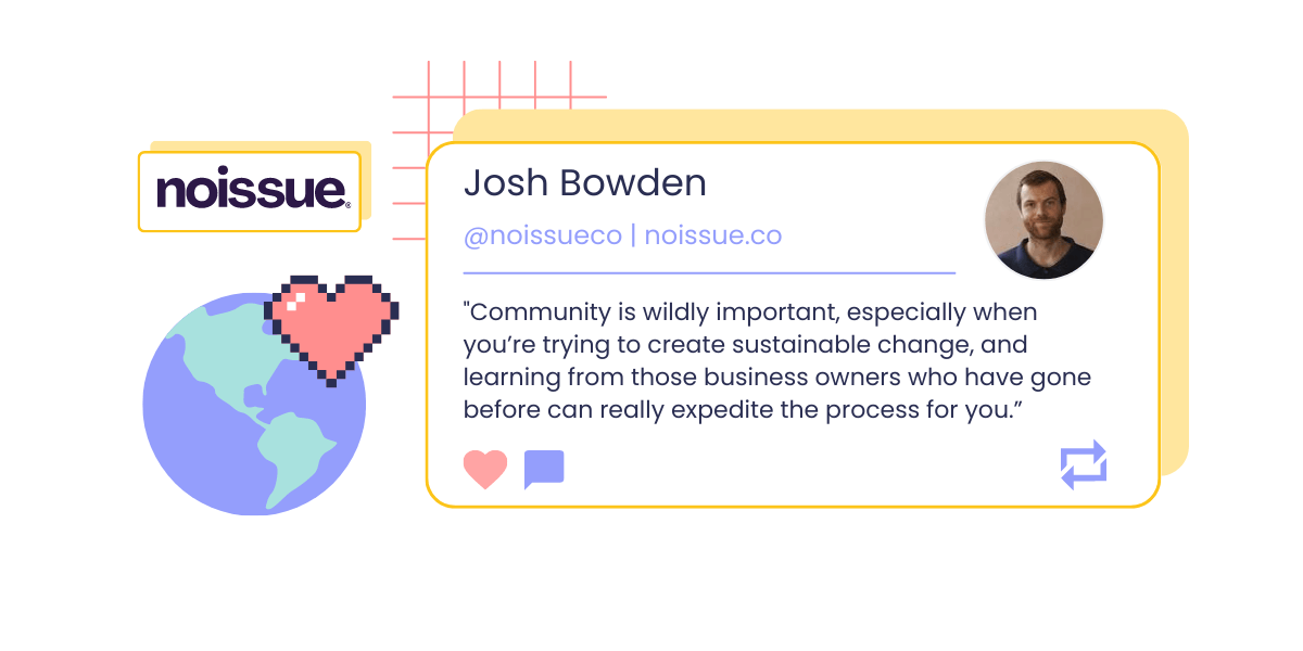 A graphic showing a headshot and quote from Josh Bowden, Co-Founder and CEO of Noissue: “Community is wildly important, especially when you’re trying to create sustainable change, and learning from those business owners who have gone before can really expedite the process for you.” The image also shows Noissue’s logo and a pixelated icon of a globe overlapped by a pink heart. 
