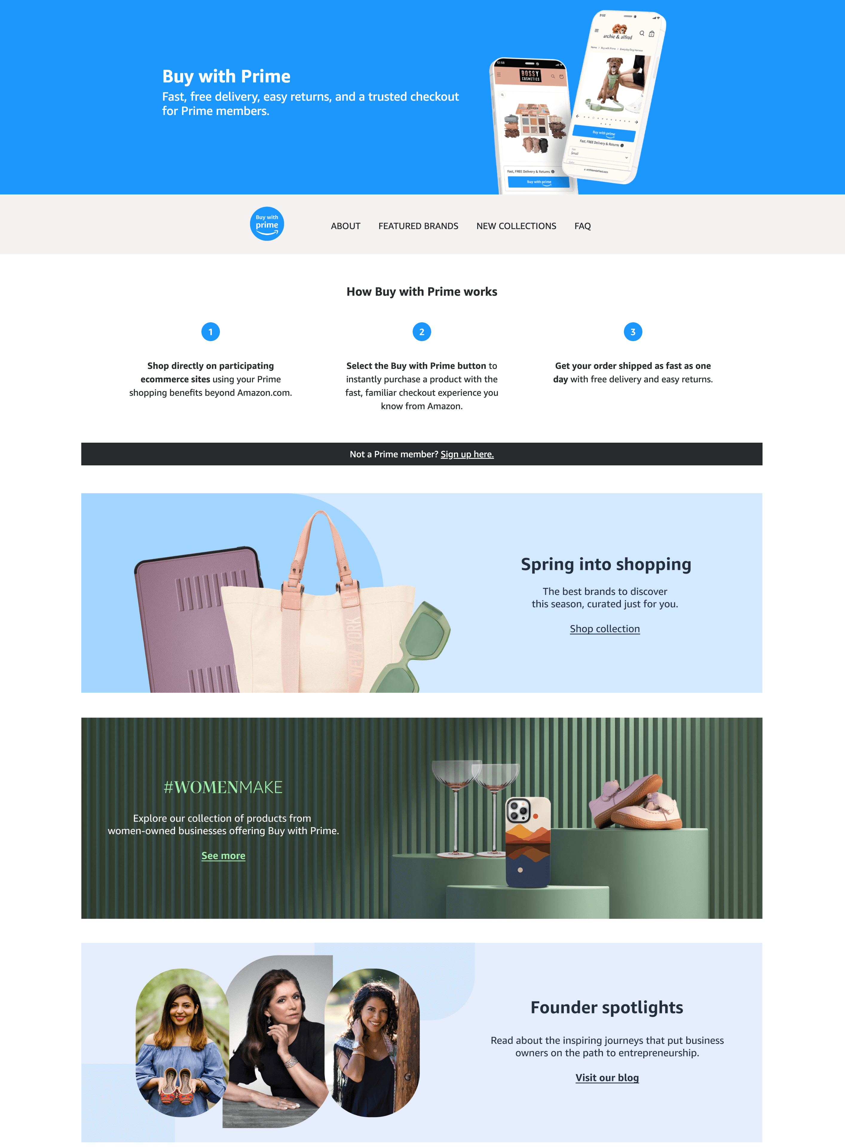 A screenshot of Amazon Prime’s Buy with Prime explainer page: fast, free, easy delivery, and a trusted checkout for Prime members. How Buy with Prime Works: 1. Shop directly on participating ecommerce sites using your Prime shopping benefits beyond amazon.com. 2. Select the Buy with Prime button to instantly purchase a product with the A product with the fast, familiar checkout experience you know from Amazon. 3. Get your order shipped as fast as one day with free delivery and easy returns. There are 3 sections of the page below that. The first has an image of a purple iPad case, white purse, and green sunglasses and says: Spring into shopping. The best brands to discover this season, curated just for you. Shop collection. The second shows wine glasses, a phone case, and kids shows on green podiums next to text that says: #WomenMake. Explore our collection of products from women-owned businesses offering Buy with Prime. See more. The final section shows images of 3 women smiling and says: Founder Spotlights. Read about the inspiring journeys that put business owners on the path to entrepreneurship. Visit our blog. 