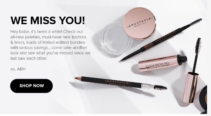 A screenshot of the body of Anastasia Beverly Hills’ win-back email: We Miss You! Hey babe, it’s been a while! Check out all-new palettes, must-have new lipsticks and liners, loads of limited-edition bundles with serious savings…come take another look and see what you’ve missed since we last saw each other. Xo, ABH. Shop Now. The text is surrounded by an image of various makeup products laying on a table. 