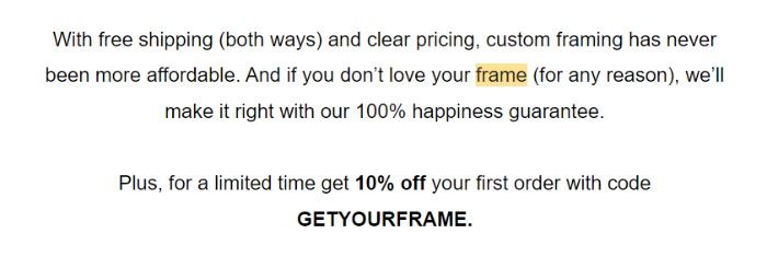 A screenshot of the body text of Framebirdge’s first welcome email: With free shipping (both ways) and clear pricing, custom framing has never been more affordable. And if you don’t love your frame (for any reason), we’ll make it right without 100% happiness guarantee. Plus, for a limited time get 10% off your first order with code GET YOUR FRAME. 