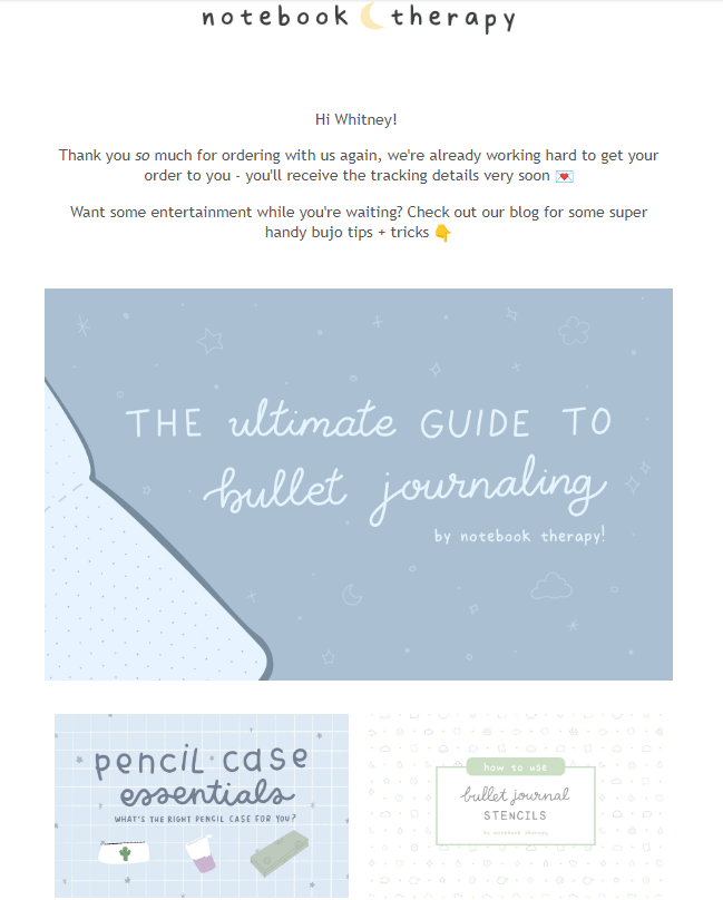 A screenshot of Notebook Therapy’s email: Hi Whitney! Thank you so much for ordering with us again, we're already working hard to get your order to you - you'll receive the tracking details very soon (heart envelope emoji). Want some entertainment while you’re waiting? Check out our blog for some super handy bujo tips + tricks (pointing down emoji). There are several branded graphics showing different blog articles: The ultimate guide to bullet journalling, Pencil Case Essentials (what’s the right pencil case for you), and How to use bullet journal stencils.  