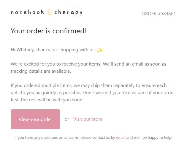 A screenshot of Notebook Therapy’s order confirmation email. It starts with the brand logo and order number and then a heading says: Your order is confirmed!The body text is: Hi Whitney, thanks for shopping with us! (Sparkle emoji). We’re excited for you to receive your items! We’ll send an email as soon as tracking details are available. If you ordered multiple items, we may ship them separately to ensure each gets to you as quickly as possible. Don’t worry if you receive part of your order first, the rest will be with you soon! There are two CTA buttons: View your order or Visit our store. The fine print says: If you have any questions or concerns, please contact us by email and we’ll be happy to help! 