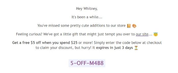 A screenshot of Notebook Therapy’s third win-back email: Hey Whitney, It’s been a while… You've missed some pretty cute additions to our store (notebook emoji, paint palette emoji). Feeling curious? We’ve got a little gift that might just tempt you to our site... (angel with halo emoji). Get a free $5 off when you spend $25 or more! Simply enter the code below at checkout to claim your discount, but hurry! It expires in just 3 days. (sand timer emoji).  The email concludes with the discount code.