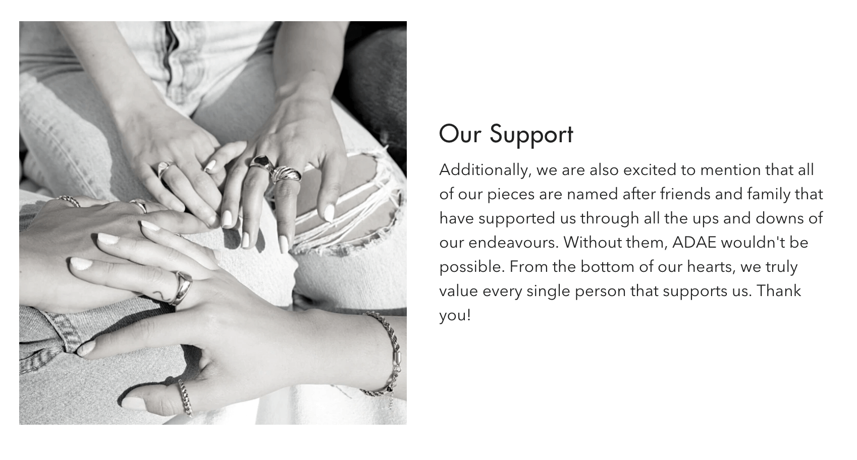 A screenshot from ADAE’s About page. There is a black and white image of four hands linked together, decorated in rings and bracelets. The text beside the image says: Our Support. Additionally, we are also excited to mention that all of our pieces are named after friends and family that have supported us through all the ups and downs of our endeavors. Without them, ADAE wouldn't be possible. From the bottom of our hearts, we truly value every single person that supports us. Thank you!