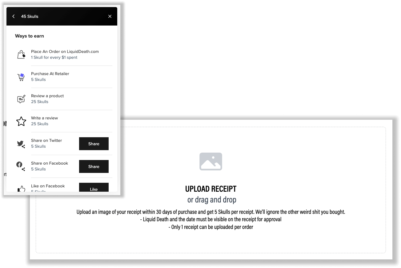 2 screenshots of Liquid Death’s rewards program explainer page showing ways to earn points. The first shows the rewards program panel listing all the ways to earn points: place an order on LiquidDeath.com, purchase at a retailer, review a product, write a review, share on Twitter, share on Facebook, and like on Facebook. The second screenshot shows the instructions on earning points from retail purchases: Upload receipt or drag and drop. Upload an image of your receipt within 30 days of purchase and get 5 Skulls per receipt. We’ll ignore the other weird shit you bought. Liquid Death and the date must be visible on the receipt for approval. Only 1 receipt can be uploaded per order. 