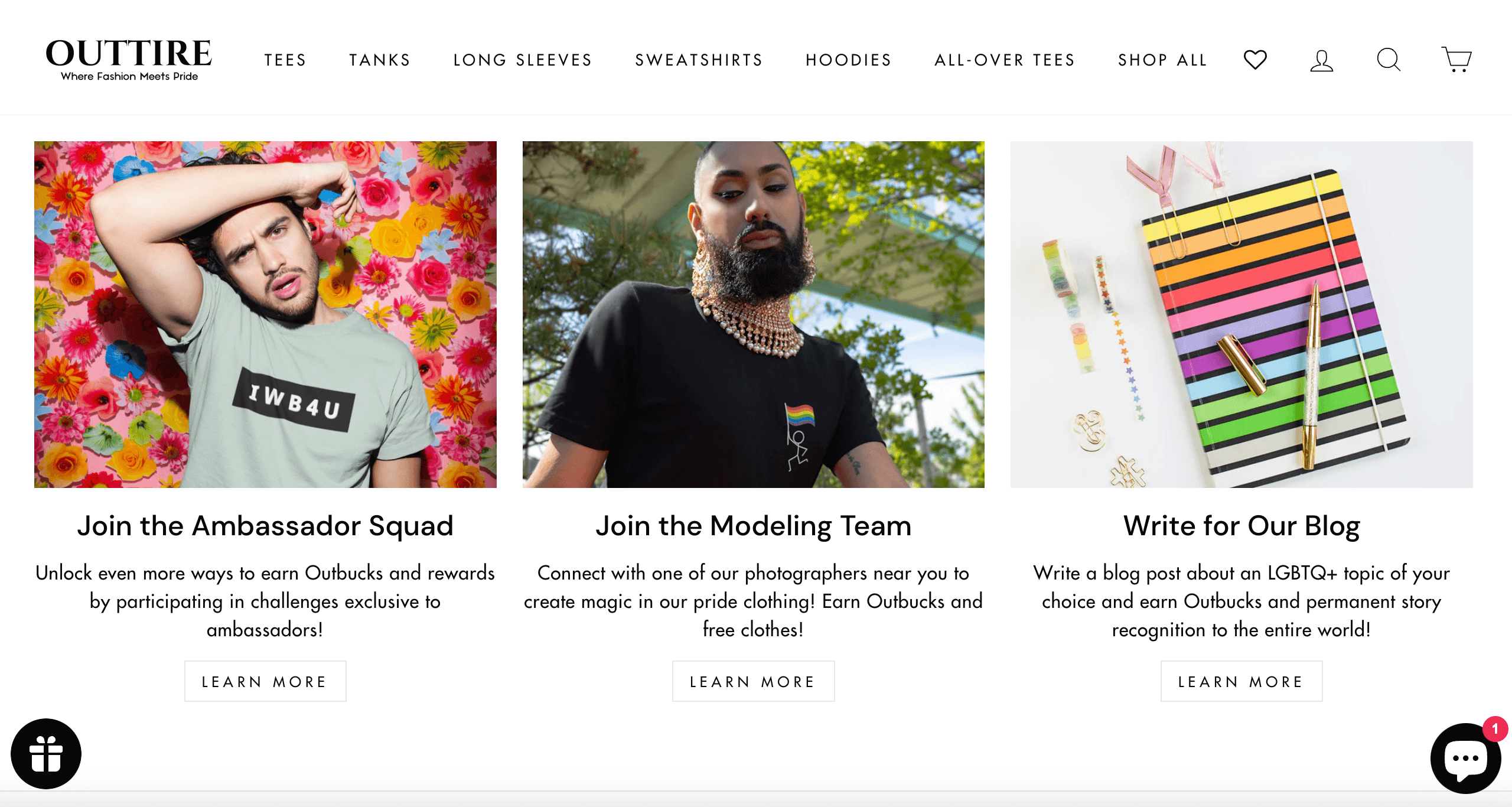 A screenshot from Outtire’s website showing different ways customers can earn points called Outbucks. The first shows someone posing in front of a multicolored flower wall with text below: Join the Ambassador Squad. Unlock even more ways to earn Outbucks and rewards by participating in challenges exclusive to ambassadors.The next image shows someone modeling outside with text below: Join the Modeling Team. Connect with one of our photographers near you to create magic in our pride clothing! Earn Outbucks and free clothes! The final image shows a rainbow-colored notebook and pen with text below: Write for Our Blog. Write a blog post about an LGBTQ+ topic of your choice and earn Outbucks and permanent story recognition to the entire world! 
